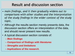 Result and discussion section
• main findings, and it then gradually widens out to
comparisons with other studies and the interpretation
of the study findings in the wider context of the study
topic.
• Although the results section merely presents data, the
discussion section offers an interpretation of the data,
and should never present new results.
• A typical discussion section consists of:
– Main findings
– Comparison of findings with literatures
– Strengths and limitations
– Implications of the research.
92
 