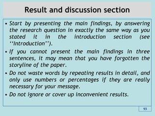 Result and discussion section
• Start by presenting the main findings, by answering
the research question in exactly the same way as you
stated it in the introduction section (see
„„Introduction‟‟).
• If you cannot present the main findings in three
sentences, it may mean that you have forgotten the
storyline of the paper.
• Do not waste words by repeating results in detail, and
only use numbers or percentages if they are really
necessary for your message.
• Do not ignore or cover up inconvenient results.
93
 