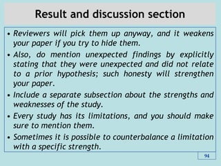 Result and discussion section
• Reviewers will pick them up anyway, and it weakens
your paper if you try to hide them.
• Also, do mention unexpected findings by explicitly
stating that they were unexpected and did not relate
to a prior hypothesis; such honesty will strengthen
your paper.
• Include a separate subsection about the strengths and
weaknesses of the study.
• Every study has its limitations, and you should make
sure to mention them.
• Sometimes it is possible to counterbalance a limitation
with a specific strength.
94
 