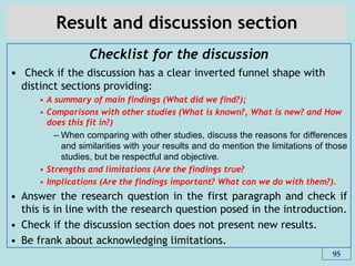 Result and discussion section
Checklist for the discussion
• Check if the discussion has a clear inverted funnel shape with
distinct sections providing:
• A summary of main findings (What did we find?);
• Comparisons with other studies (What is known?, What is new? and How
does this fit in?)
– When comparing with other studies, discuss the reasons for differences
and similarities with your results and do mention the limitations of those
studies, but be respectful and objective.
• Strengths and limitations (Are the findings true?
• Implications (Are the findings important? What can we do with them?).
• Answer the research question in the first paragraph and check if
this is in line with the research question posed in the introduction.
• Check if the discussion section does not present new results.
• Be frank about acknowledging limitations.
95
 