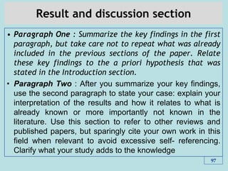 Result and discussion section
• Paragraph One : Summarize the key findings in the first
paragraph, but take care not to repeat what was already
included in the previous sections of the paper. Relate
these key findings to the a priori hypothesis that was
stated in the Introduction section.
• Paragraph Two : After you summarize your key findings,
use the second paragraph to state your case: explain your
interpretation of the results and how it relates to what is
already known or more importantly not known in the
literature. Use this section to refer to other reviews and
published papers, but sparingly cite your own work in this
field when relevant to avoid excessive self- referencing.
Clarify what your study adds to the knowledge
97
 