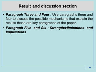 Result and discussion section
• Paragraph Three and Four : Use paragraphs three and
four to discuss the possible mechanisms that explain the
results these are key paragraphs of the paper.
• Paragraph Five and Six : Strengths/limitations and
Implications
98
 
