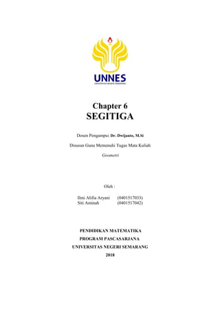 Chapter 6
SEGITIGA
Dosen Pengampu: Dr. Dwijanto, M.Si
Disusun Guna Memenuhi Tugas Mata Kuliah
Geometri
Oleh :
Ilmi Alifia Aryani (0401517033)
Siti Aminah (0401517042)
PENDIDIKAN MATEMATIKA
PROGRAM PASCASARJANA
UNIVERSITAS NEGERI SEMARANG
2018
 