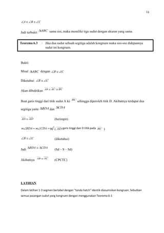 11
CBA ∠≅∠≅∠
Jadi terbukti
ABC∆ sama sisi, maka memiliki tiga sudut dengan ukuran yang sama.
Bukti:
Misal ABC∆ dengan CB ∠≅∠
Diketahui: CB ∠≅∠
Akan dibuktikan BCACAB ≅≅
Buat garis tinggi dari titik sudut A ke BC
sehingga diperoleh titik D. Akibatnya terdapat dua
segitiga yaitu BDA∆ dan
CDA∆
ADAD ≅ (berimpit)
=∠=∠ CDAmBDAm 90
0
( AD garis tinggi dan D titik pada BC )
CB ∠≅∠ (diketahui)
Jadi
CDABDA ∆≅∆
(Sd – S – Sd)
Akibatnya ACAB ≅
(CPCTC)
LATIHAN
Dalam latihan 1-3 segmen berlabel dengan "tanda hatch" identik diasumsikan kongruen. Sebutkan
semua pasangan sudut yang kongruen dengan menggunakan Teorema 6-1
Teorema 6.3 : Jika dua sudut sebuah segitiga adalah kongruen maka sisi-sisi didepannya
sudut ini kongruen.
 