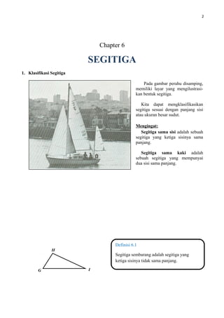 2
Chapter 6
SEGITIGA
1. Klasifikasi Segitiga
Definisi 6.1
Segitiga sembarang adalah segitiga yang
ketiga sisinya tidak sama panjang.
Pada gambar perahu disamping,
memiliki layar yang mengilustrasi-
kan bentuk segitiga.
Kita dapat mengklasifikasikan
segitiga sesuai dengan panjang sisi
atau ukuran besar sudut.
Mengingat:
Segitiga sama sisi adalah sebuah
segitiga yang ketiga sisinya sama
panjang.
Segitiga sama kaki adalah
sebuah segitiga yang mempunyai
dua sisi sama panjang.
G
H
I
 