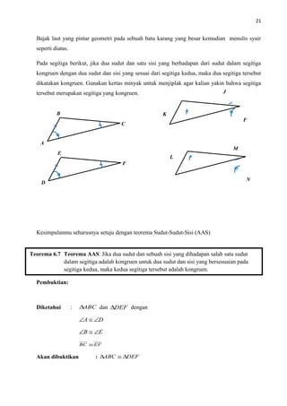 21
Bajak laut yang pintar geometri pada sebuah batu karang yang besar kemudian menulis syair
seperti diatas.
Pada segitiga berikut, jika dua sudut dan satu sisi yang berhadapan dari sudut dalam segitiga
kongruen dengan dua sudut dan sisi yang sesuai dari segitiga kedua, maka dua segitiga tersebut
dikatakan kongruen. Gunakan kertas minyak untuk menjiplak agar kalian yakin bahwa segitiga
tersebut merupakan segitiga yang kongruen.
Kesimpulanmu seharusnya setuju dengan teorema Sudut-Sudut-Sisi (AAS)
Pembuktian:
Diketahui : ABC∆ dan DEF∆ dengan
DA ∠≅∠
EB ∠≅∠
EFBC ≅
Akan dibuktikan : DEFABC ∆≅∆
Teorema 6.7 Teorema AAS. Jika dua sudut dan sebuah sisi yang dihadapan salah satu sudut
dalam segitiga adalah kongruen untuk dua sudut dan sisi yang bersesuaian pada
segitiga kedua, maka kedua segitiga tersebut adalah kongruen.
A
B
C
D
E
F
K
J
F
L
M
N
 