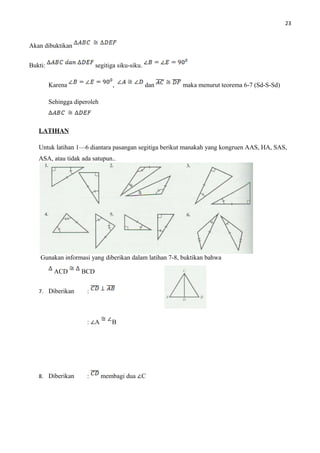 23
Akan dibuktikan
Bukti: segitiga siku-siku.
Karena , dan maka menurut teorema 6-7 (Sd-S-Sd)
Sehingga diperoleh
LATIHAN
Untuk latihan 1—6 diantara pasangan segitiga berikut manakah yang kongruen AAS, HA, SAS,
ASA, atau tidak ada satupun..
Gunakan informasi yang diberikan dalam latihan 7-8, buktikan bahwa
ACD BCD
7. Diberikan :
: ∠A B
8. Diberikan : membagi dua ∠C
 