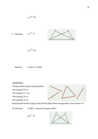 24
: ∠A B
9. Diberikan : ∠1 2
: ∠C D
Buktikan : ∆ ABC ≅ ∆ BAD
AKTIVITAS
Potong sedotan dengan panjang berikut:
Dua panjang 10 cm
Dua panjang 17,3 cm
Satu panjang 20 cm
Satu panjang 30 cm
Berapa banyak bentuk segitiga yang berbeda dapat dibuat menggunakan enam sedotan ini ?
10. Diberikan : ∆ ABC is sama kaki dengan sudut C
∠D E
 