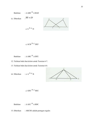 25
Buktikan : ∆ ABE ∆ BAD
11. Diberikan :
∠ A D
∠ ACB DEF
Buktikan : ∆ ABC ∆ DFE
12. Tuliskan bukti dua kolom untuk Teorema 6-7.
13. Tuliskan bukti dua kolom untuk Teorema 6-8.
14. Diberikan : ∠ A B
∠ ADC BEC
Buktikan : ∆ AEC ∆ BDC
15. Diberikan : ABCDE adalah pentagon reguler.
 