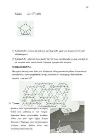 26
Buktikan : ∆ AFE ∆ BFG
16. Buktikan bahwa segmen dari titik pada garis-bagi sudut tegak lurus dengan sisi-sisi sudut
adalah kongruen.
17. Buktikan bahwa jika tegak lurus diambil dari titik mana pun di pangkal segitiga sama kaki ke
sisi kongruen, sudut yang terbentuk di pangkal segitiga adalah kongruen.
PROBLEM SOLVING
Jika segitiga dan segi enam dalam pola ini diwarnai sehingga setiap dua poligon dengan simpul
umum memiliki warna yang berbeda, Berapa jumlah terkecil warna yang diperlukan untuk
mencapai pewarnaan ini?
5. Teorema Kekongruenan HL
Andaikan kamu ingin menempatkan keranjang
basket pada didinding di luar ruangan.
Bagaimana kamu menempatkan keranjang
basket jika anda ingin sejajar dengan
dindingnya? Pegangan yang menghubungkan
keranjang dengan dinding itulah yang
terpenting dalam menjawab.
 