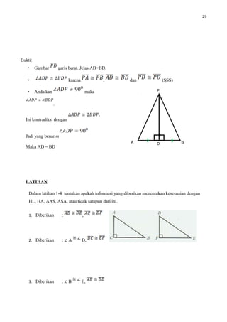 29
Bukti:
• Gambar garis berat. Jelas AD=BD.
• karena , dan (SSS)
• Andaikan maka
.
Ini kontradiksi dengan
Jadi yang benar m
Maka AD = BD
LATIHAN
Dalam latihan 1-4 tentukan apakah informasi yang diberikan menentukan kesesuaian dengan
HL, HA, AAS, ASA, atau tidak satupun dari ini.
1. Diberikan : ,
2. Diberikan : ∠ A D,
3. Diberikan : ∠ B E,
P
A BD
 