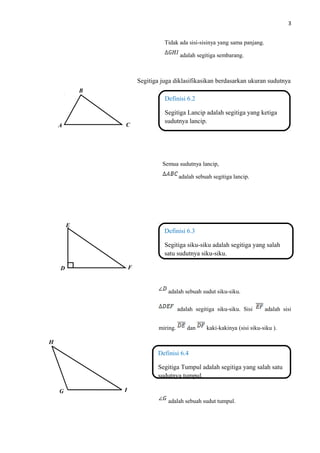 3
Tidak ada sisi-sisinya yang sama panjang.
adalah segitiga sembarang.
Segitiga juga diklasifikasikan berdasarkan ukuran sudutnya
Semua sudutnya lancip,
adalah sebuah segitiga lancip.
adalah sebuah sudut siku-siku.
adalah segitiga siku-siku. Sisi adalah sisi
miring. dan kaki-kakinya (sisi siku-siku ).
adalah sebuah sudut tumpul.
Definisi 6.2
Segitiga Lancip adalah segitiga yang ketiga
sudutnya lancip.
Definisi 6.3
Segitiga siku-siku adalah segitiga yang salah
satu sudutnya siku-siku.
Definisi 6.4
Segitiga Tumpul adalah segitiga yang salah satu
sudutnya tumpul.
A
B
C
D
E
F
G
H
I
 