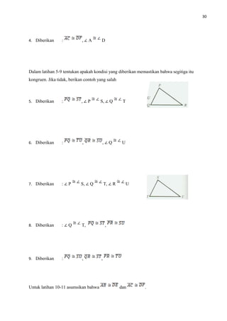 30
4. Diberikan : , ∠ A D
Dalam latihan 5-9 tentukan apakah kondisi yang diberikan memastikan bahwa segitiga itu
kongruen. Jika tidak, berikan contoh yang salah
5. Diberikan : , ∠ P S, ∠ Q T
6. Diberikan : , , ∠ Q U
7. Diberikan : ∠ P S, ∠ Q T, ∠ R U
8. Diberikan : ∠ Q T, ,
9. Diberikan : , ,
Untuk latihan 10-11 asumsikan bahwa dan .
 