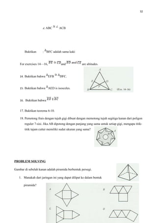 32
∠ ABC ACB
Buktikan : BFC adalah sama kaki
For exercises 14—16, and are altitudes.
14. Buktikan bahwa EFB DFC.
15. Buktikan bahwa AED is isosceles.
16. Buktikan bahwa
17. Buktikan teorema 6-10.
18. Pemotong frais dengan tujuh gigi dibuat dengan memotong tujuh segitiga kanan dari poligon
reguler 7-sisi. Jika AB dipotong dengan panjang yang sama untuk setiap gigi, mengapa titik-
titik tajam cutter memiliki sudut ukuran yang sama?
PROBLEM SOLVING
Gambar di sebelah kanan adalah piramida berbentuk persegi.
1. Manakah dari jaringan ini yang dapat dilipat ke dalam bentuk
piramida?
 