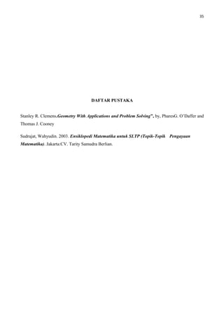 35
DAFTAR PUSTAKA
Stanley R. Clemens.Geometry With Applications and Problem Solving”, by, PharesG. O’Daffer and
Thomas J. Cooney
Sudrajat, Wahyudin. 2003. Ensiklopedi Matematika untuk SLTP (Topik-Topik Pengayaan
Matematika). Jakarta:CV. Tarity Samudra Berlian.
 