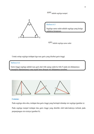 4
adalah segitiga tumpul.
adalah segitiga sama sudut
Untuk setiap segitiga terdapat tiga ruas garis yang disebut garis tinggi
Catatan:
Pada segitiga siku-siku, terdapat dua garis tinggi yang berimpit tehadap sisi segitiga (gambar a).
Pada segitiga tumpul terdapat dua garis tinggi yang dimiliki oleh kaki-kakinya terletak pada
perpanjangan sisi-sisinya (gambar b).
Definisi 6.5
Segitiga sama sudut adalah segitiga yang ketiga
sudutnya kongruen.
Definisi 6.6
Garis tinggi segitiga adalah ruas garis dari titik ujung sudut ke titik F pada sisi didepannya
(mungkin diperpanjang) yang tegak lurus dengan sisi didepannya tersebut.
K
LJ
 