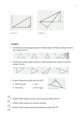 5
Gambar a Gambar b
LATIHAN
1. Klasifikasikan setiap segitiga-segitiga ini sebagai segitiga sembarang, segitiga sama kaki,
atau segitiga sama sisi.
2. Klasifikasikan setiap segitiga-segitiga ini sebagai segitiga lancip, segitiga tumpul atau
segitiga siku-siku.
3. Nama ini bagian dari segitiga siku-siku MNP.
a. Sudut siku-siku c. legs
b. Sisi miring d. Garis tinggi
4. Buatlah sebuah segitiga sama kaki yang mempunyai sebuah sudut 450
5. Buatlah sebuah segitiga siku-siku dan sembarang.
6. Buatlah sebuah segitiga tumpul yang mempunyai sebuah sudut 300
 