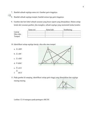 6
7. Buatlah sebuah segitiga sama sisi. Gambar garis tingginya.
8. Buatlah sebuah segitiga tumpul, buatlah semua tiga garis tingginya.
9. Gambar dan beri label sebuah susunan yang besar seperti yang ditunjukkan. Dalam setiap
kotak dari susunan gambar, jika mungkin, sebuah segitiga yang memenuhi kedua kondisi.
10. Identifikasi setiap segitiga lancip, siku-siku atau tumpul.
a. ABD
b. ABC
c. ADE
d. BDC
e. ACE
f. DCE
11. Pada gambar di samping, identifikasi setiap garis tinggi yang ditunjukkan dan segitiga
masing-masing.
Latihan 12-14 mengacu pada pentagon ABCDE.
Sama sisi Sama kaki Sembarang
Lancip
Siku-siku
Tumpul
 