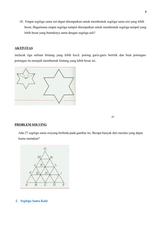 8
18. Empat segitiga sama sisi dapat ditempatkan untuk membentuk segitiga sama sisi yang lebih
besar, Bagaimana empat segitiga tumpul ditempatkan untuk membentuk segitiga tumpul yang
lebih besar yang bentuknya sama dengan segitiga asli?
AKTIVITAS
melacak tiga salinan bintang yang lebih kecil. potong garis-garis bertitik dan buat potongan-
potongan itu menjadi membentuk bintang yang lebih besar ini.
PROBLEM SOLVING
Ada 27 segitiga sama sisiyang berbeda pada gambar ini. Berapa banyak dari mereka yang dapat
kamu namakan?
2. Segitiga Sama Kaki
 
