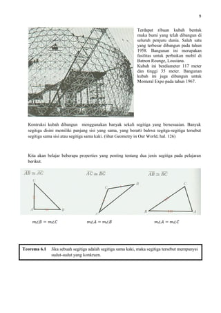 9
Kontruksi kubah dibangun menggunakan banyak sekali segitiga yang bersesuaian. Banyak
segitiga disini memiliki panjang sisi yang sama, yang berarti bahwa segitga-segitiga tersebut
segitiga sama sisi atau segitiga sama kaki. (lihat Geometry in Our World, hal. 126)
Kita akan belajar beberapa properties yang penting tentang dua jenis segitiga pada pelajaran
berikut.
Terdapat ribuan kubah bentuk
muka bumi yang telah dibangun di
seluruh penjuru dunia. Salah satu
yang terbesar dibangun pada tahun
1958. Bangunan ini merupakan
fasilitas untuk perbaikan mobil di
Batnon Rounge, Lousiana.
Kubah ini berdiameter 117 meter
dan tinggi 35 meter. Bangunan
kubah ini juga dibangun untuk
Monteral Expo pada tahun 1967.
Teorema 6.1 Jika sebuah segitiga adalah segitiga sama kaki, maka segitiga tersebut mempunyai
sudut-sudut yang konkruen.
 