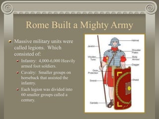 Rome Built a Mighty Army
Massive military units were
called legions. Which
consisted of:
Infantry: 4,000-6,000 Heavily
armed foot soldiers.
Cavalry: Smaller groups on
horseback that assisted the
infantry.
Each legion was divided into
60 smaller groups called a
century.
 