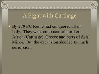 A Fight with Carthage
By 270 BC Rome had conquered all of
Italy. They went on to control northern
Africa (Carthage), Greece and parts of Asia
Minor. But the expansion also led to much
corruption.
 