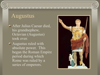 Augustus
After Julius Caesar died,
his grandnephew,
Octavian (Augustus)
took over.
Augustus ruled with
absolute power. This
began the Roman Empire
period during which
Rome was ruled by a
series of emperors.
 