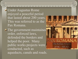 Under Augustus Rome
enjoyed a peaceful period
that lasted about 200 years.
This was referred to as the
Pax Romana.
The government maintained
order, enforced laws,
defended the borders and
helped the poor. Many
public works projects were
conducted, such as
aqueducts, canals and roads.
 
