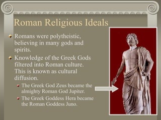 Roman Religious Ideals
Romans were polytheistic,
believing in many gods and
spirits.
Knowledge of the Greek Gods
filtered into Roman culture.
This is known as cultural
diffusion.
The Greek God Zeus became the
almighty Roman God Jupiter.
The Greek Goddess Hera became
the Roman Goddess Juno.
 