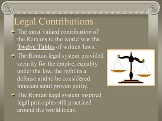 Legal Contributions
The most valued contribution of
the Romans to the world was the
Twelve Tables of written laws.
The Roman legal system provided
security for the empire, equality
under the law, the right to a
defense and to be considered
innocent until proven guilty.
The Roman legal system inspired
legal principles still practiced
around the world today.
 