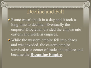 Decline and Fall
Rome wasn’t built in a day and it took a
long time to decline. Eventually the
emperor Diocletian divided the empire into
eastern and western empires.
While the western empire fell into chaos
and was invaded, the eastern empire
survived as a center of trade and culture and
became the Byzantine Empire.
 