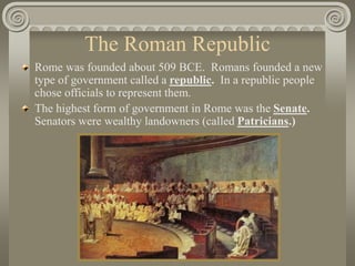 The Roman Republic
Rome was founded about 509 BCE. Romans founded a new
type of government called a republic. In a republic people
chose officials to represent them.
The highest form of government in Rome was the Senate.
Senators were wealthy landowners (called Patricians.)
 