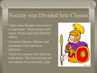 Society was Divided Into Classes
Upper class Romans were known
as patricians. These people held
nearly all the important political
offices.
Common framers, artisans, and
merchants were known as
plebeians.
These two classes were based on
birth alone. The line between the
two classes was extremely rigid.
 