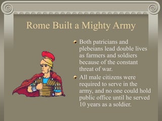 Rome Built a Mighty Army
Both patricians and
plebeians lead double lives
as farmers and soldiers
because of the constant
threat of war.
All male citizens were
required to serve in the
army, and no one could hold
public office until he served
10 years as a soldier.
 