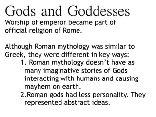 Gods	and	Goddesses	
Worship of emperor became part of
official religion of Rome.
Although Roman mythology was similar to
Greek, they were different in key ways:
1. Roman mythology doesn’t have as
many imaginative stories of Gods
interacting with humans and causing
mayhem on earth.
2.Roman gods had less personality. They
represented abstract ideas.
 