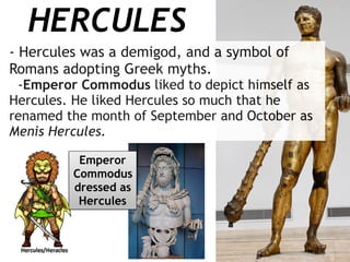 HERCULES
- Hercules was a demigod, and a symbol of
Romans adopting Greek myths.
-Emperor Commodus liked to depict himself as
Hercules. He liked Hercules so much that he
renamed the month of September and October as
Menis Hercules.
Emperor
Commodus
dressed as
Hercules
 