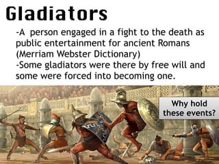 Gladiators

-A person engaged in a fight to the death as
public entertainment for ancient Romans
(Merriam Webster Dictionary)
-Some gladiators were there by free will and
some were forced into becoming one.
Why hold
these events?
 
