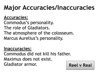 Major Accuracies/Inaccuracies
Accuracies:
Commodus’s personality.
The role of Gladiators.
The atmosphere of the colosseum.
Marcus Aurelius’s personality.
Inaccuracies:
Commodus did not kill his father.
Maximus does not exist.
Gladiator armor. Reel v Real
 