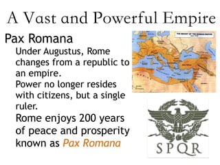 A Vast and Powerful Empire
Pax Romana
Under Augustus, Rome
changes from a republic to
an empire.
Power no longer resides
with citizens, but a single
ruler.
Rome enjoys 200 years
of peace and prosperity
known as Pax Romana
 