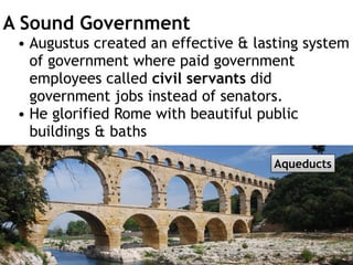 A Sound Government
• Augustus created an effective & lasting system
of government where paid government
employees called civil servants did
government jobs instead of senators.
• He glorified Rome with beautiful public
buildings & baths
Trevi Fountain, Rome
Colosseum
Aqueducts
 