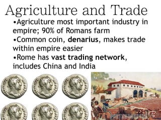 Agriculture and Trade
•Agriculture most important industry in
empire; 90% of Romans farm
•Common coin, denarius, makes trade
within empire easier
•Rome has vast trading network,
includes China and India
 