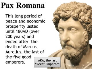 Pax Romana
This long period of
peace and economic
prosperity lasted
until 180AD (over
200 years) and
ended after the
death of Marcus
Aurelius, the last of
the five good
emperors. AKA, the last
“Great Emperor”
 