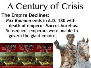 A Century of Crisis
The Empire Declines:
Pax Romana ends in A.D. 180 with
death of emperor Marcus Aurelius.
Subsequent emperors were unable to
govern the giant empire.
 