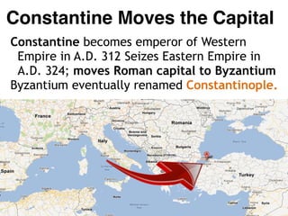 Constantine Moves the Capital
Constantine becomes emperor of Western
Empire in A.D. 312 Seizes Eastern Empire in
A.D. 324; moves Roman capital to Byzantium
Byzantium eventually renamed Constantinople.
 