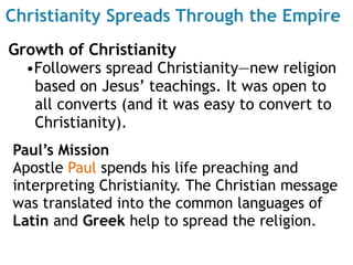 Growth of Christianity
•Followers spread Christianity—new religion
based on Jesus’ teachings. It was open to
all converts (and it was easy to convert to
Christianity).
Paul’s Mission
Apostle Paul spends his life preaching and
interpreting Christianity. The Christian message
was translated into the common languages of
Latin and Greek help to spread the religion.
Christianity Spreads Through the Empire
 
