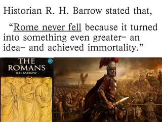 Historian R. H. Barrow stated that,
“Rome never fell because it turned
into something even greater- an
idea- and achieved immortality.”
 