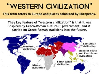 “Western Civilization”
This term refers to Europe and places colonized by Europeans.
They key feature of “western civilization” is that it was
inspired by Greco-Roman culture & government, and it
carried on Greco-Roman traditions into the future.
 