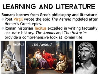 Virgil
Tacitus The Aeneid
Romans borrow from Greek philosophy and literature
Poet Virgil wrote the epic The Aeneid modeled after
Homer’s Greek epics.
Roman historian Tacitus excelled in writing factually
accurate history. The Annals and The Histories
provide a comprehensive look at Roman life.
Learning and Literature
 