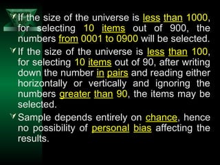 15
If the size of the universe is less than 1000,
for selecting 10 items out of 900, the
numbers from 0001 to 0900 will be selected.
If the size of the universe is less than 100,
for selecting 10 items out of 90, after writing
down the number in pairs and reading either
horizontally or vertically and ignoring the
numbers greater than 90, the items may be
selected.
Sample depends entirely on chance, hence
no possibility of personal bias affecting the
results.
 
