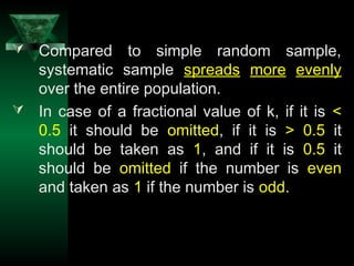 18
 Compared to simple random sample,
systematic sample spreads more evenly
over the entire population.
 In case of a fractional value of k, if it is <
0.5 it should be omitted, if it is > 0.5 it
should be taken as 1, and if it is 0.5 it
should be omitted if the number is even
and taken as 1 if the number is odd.
 